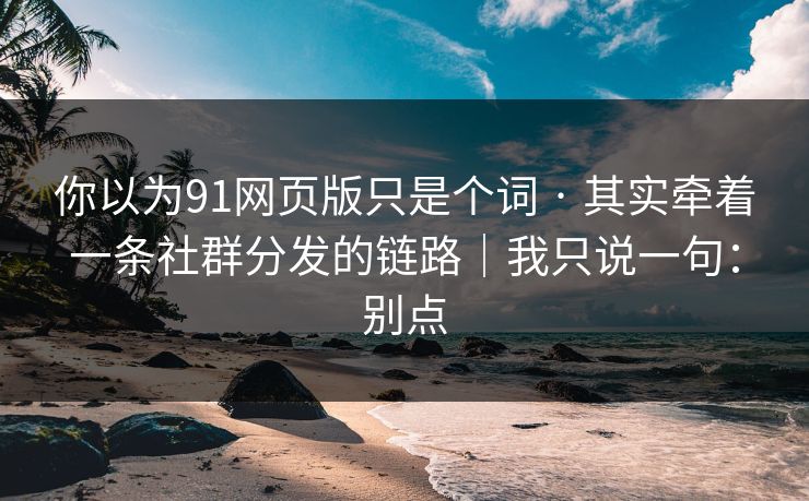 你以为91网页版只是个词 · 其实牵着一条社群分发的链路｜我只说一句：别点